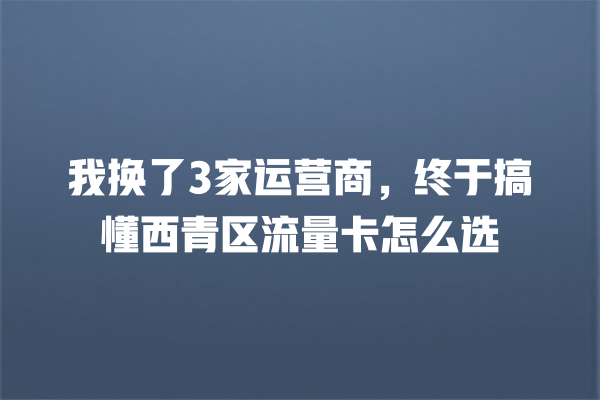 我换了3家运营商，终于搞懂西青区流量卡怎么选
