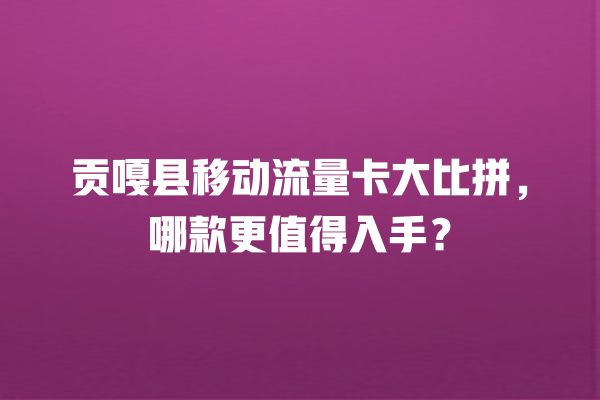 贡嘎县移动流量卡大比拼，哪款更值得入手？