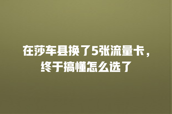 在莎车县换了5张流量卡，终于搞懂怎么选了