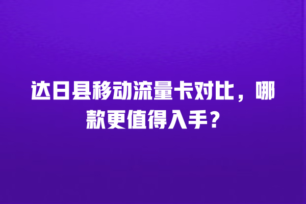 达日县移动流量卡对比，哪款更值得入手？