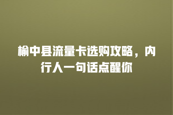 榆中县流量卡选购攻略，内行人一句话点醒你