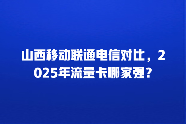 山西移动联通电信对比，2025年流量卡哪家强？