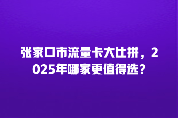 张家口市流量卡大比拼，2025年哪家更值得选？