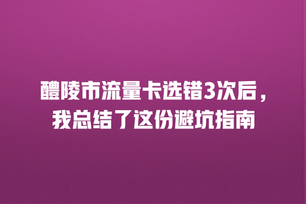 醴陵市流量卡选错3次后，我总结了这份避坑指南