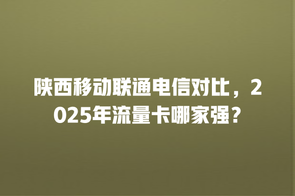 陕西移动联通电信对比，2025年流量卡哪家强？
