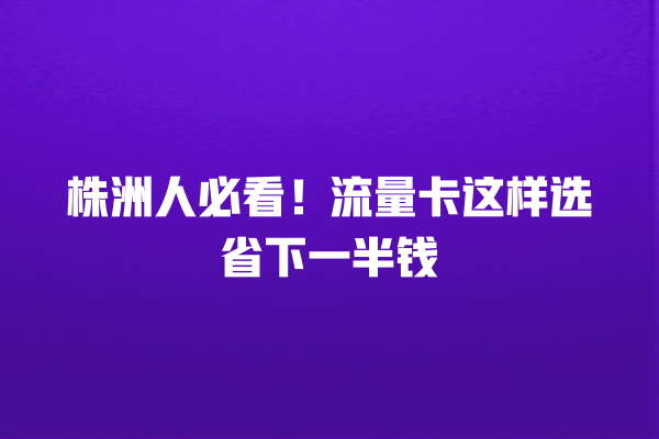 株洲人必看！流量卡这样选省下一半钱