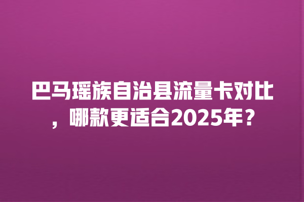 巴马瑶族自治县流量卡对比，哪款更适合2025年？