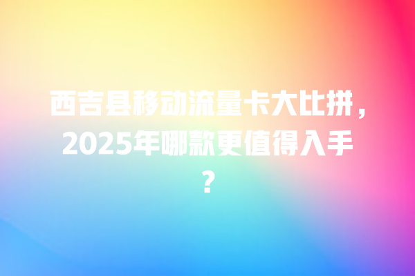 西吉县移动流量卡大比拼，2025年哪款更值得入手？