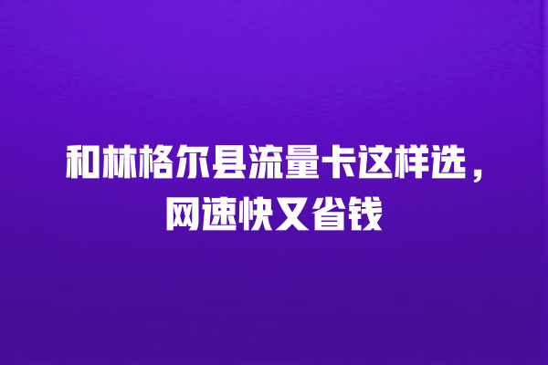 和林格尔县流量卡这样选，网速快又省钱