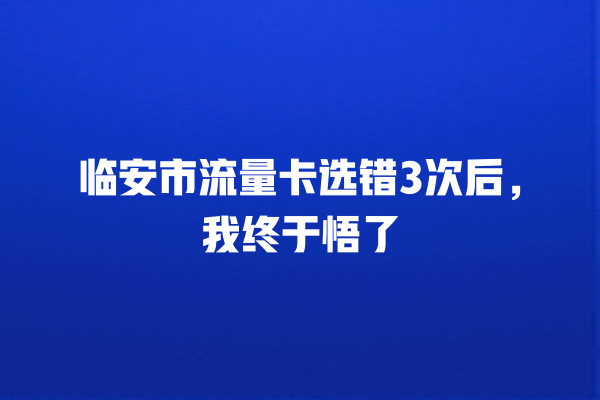 临安市流量卡选错3次后，我终于悟了