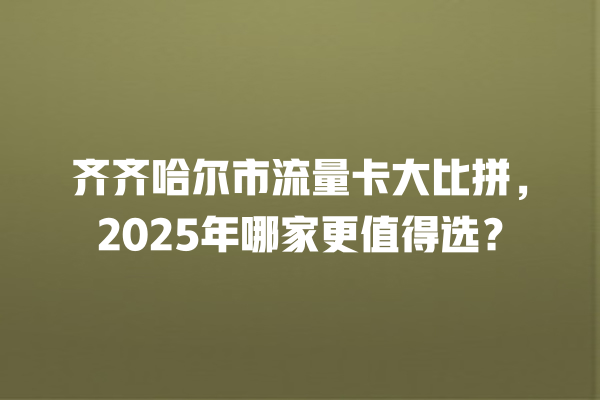 齐齐哈尔市流量卡大比拼，2025年哪家更值得选？