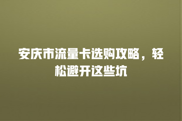 安庆市流量卡选购攻略，轻松避开这些坑