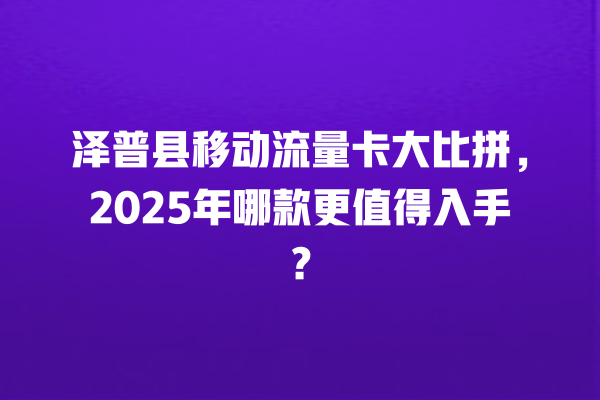 泽普县移动流量卡大比拼，2025年哪款更值得入手？