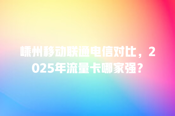 嵊州移动联通电信对比，2025年流量卡哪家强？