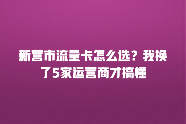 新营市流量卡怎么选？我换了5家运营商才搞懂