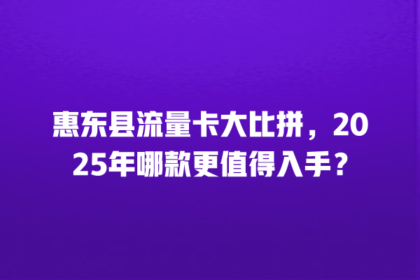 惠东县流量卡大比拼，2025年哪款更值得入手？