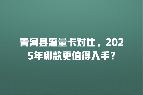 青河县流量卡对比，2025年哪款更值得入手？