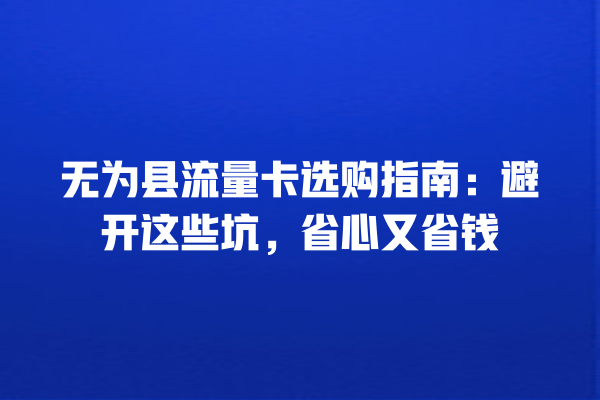 无为县流量卡选购指南：避开这些坑，省心又省钱