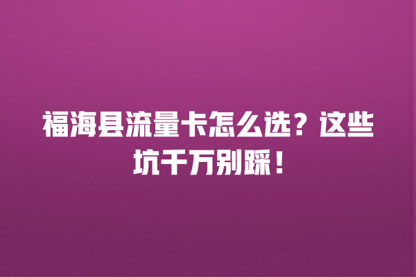 福海县流量卡怎么选？这些坑千万别踩！