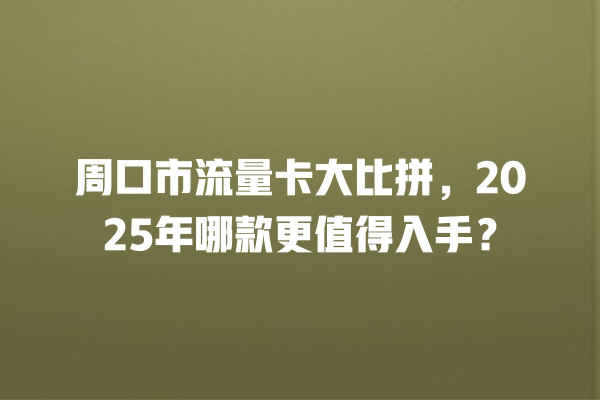 周口市流量卡大比拼，2025年哪款更值得入手？