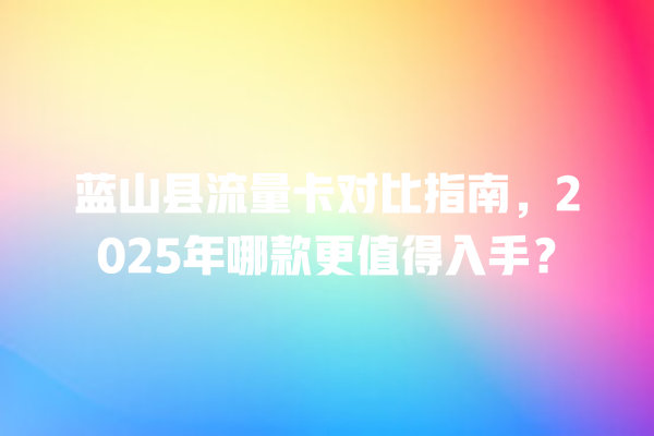 蓝山县流量卡对比指南，2025年哪款更值得入手？