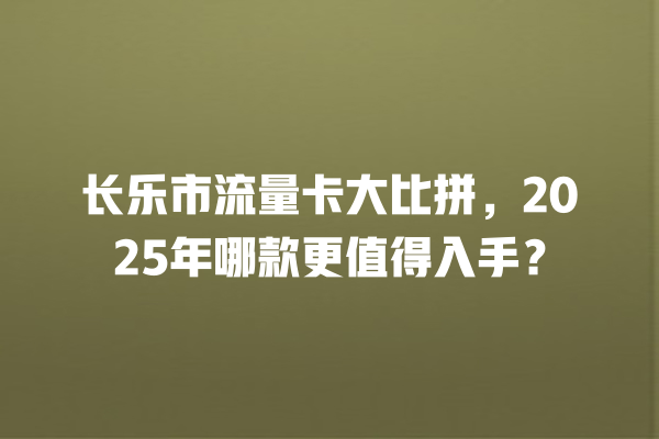 长乐市流量卡大比拼，2025年哪款更值得入手？