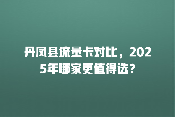 丹凤县流量卡对比，2025年哪家更值得选？