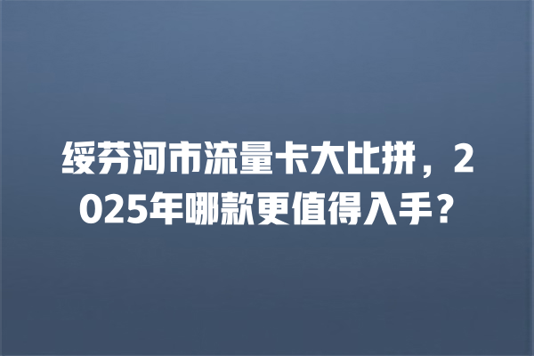 绥芬河市流量卡大比拼，2025年哪款更值得入手？
