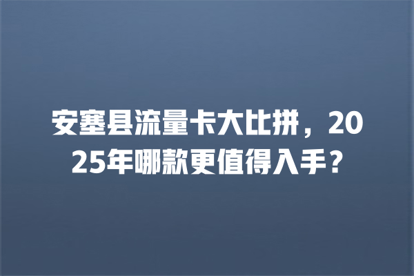 安塞县流量卡大比拼，2025年哪款更值得入手？