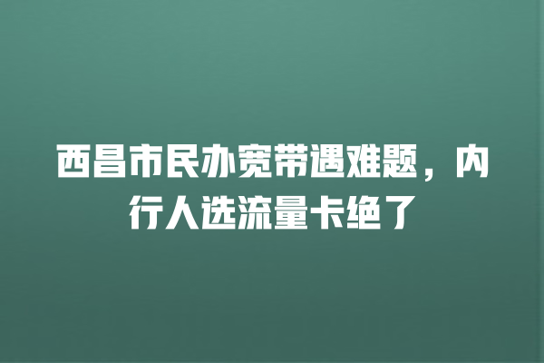西昌市民办宽带遇难题，内行人选流量卡绝了