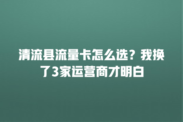 清流县流量卡怎么选？我换了3家运营商才明白