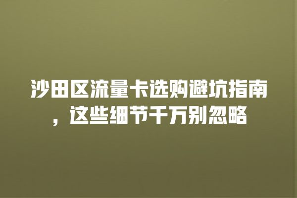 沙田区流量卡选购避坑指南，这些细节千万别忽略