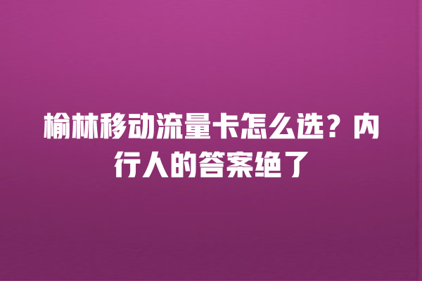 榆林移动流量卡怎么选？内行人的答案绝了