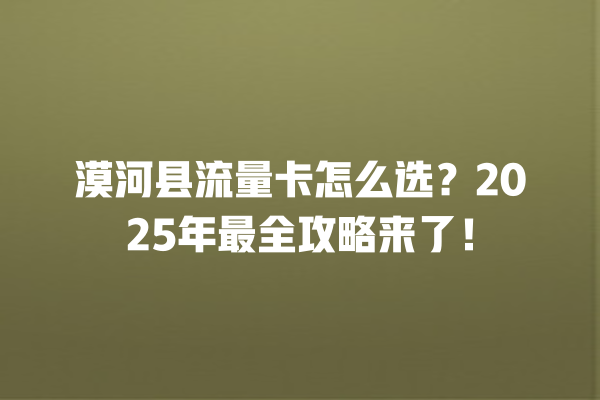 漠河县流量卡怎么选？2025年最全攻略来了！