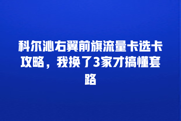 科尔沁右翼前旗流量卡选卡攻略，我换了3家才搞懂套路