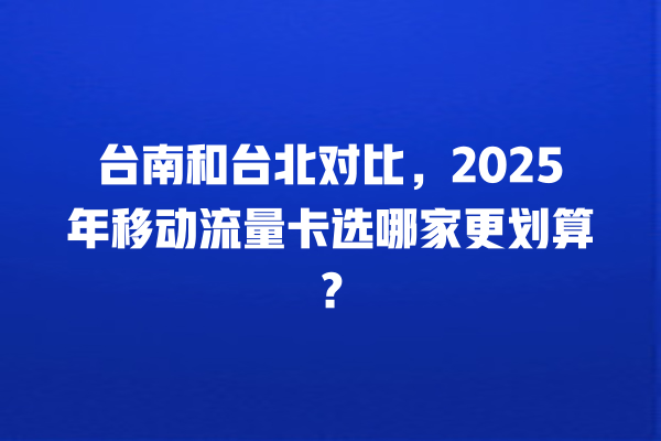 台南和台北对比，2025年移动流量卡选哪家更划算？