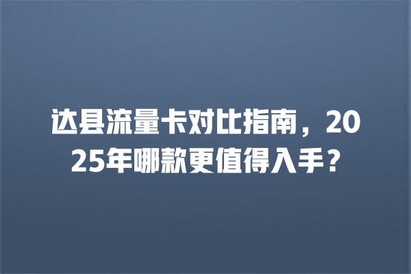 达县流量卡对比指南，2025年哪款更值得入手？