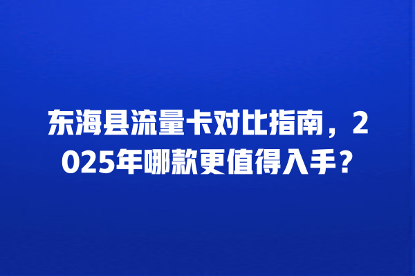 东海县流量卡对比指南，2025年哪款更值得入手？