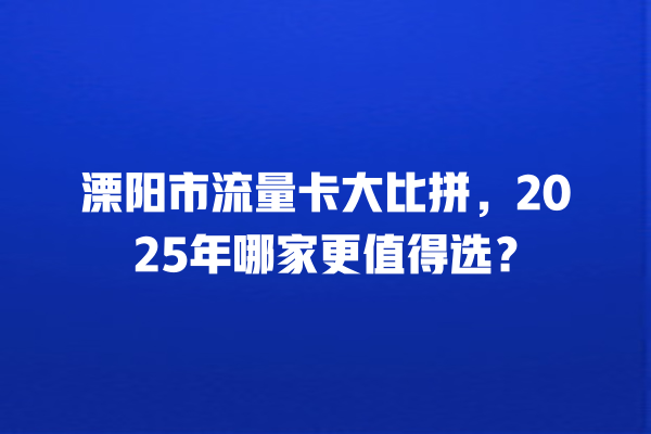 溧阳市流量卡大比拼，2025年哪家更值得选？