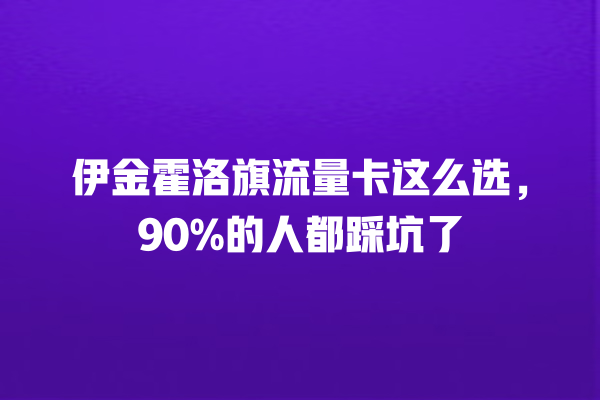 伊金霍洛旗流量卡这么选，90%的人都踩坑了