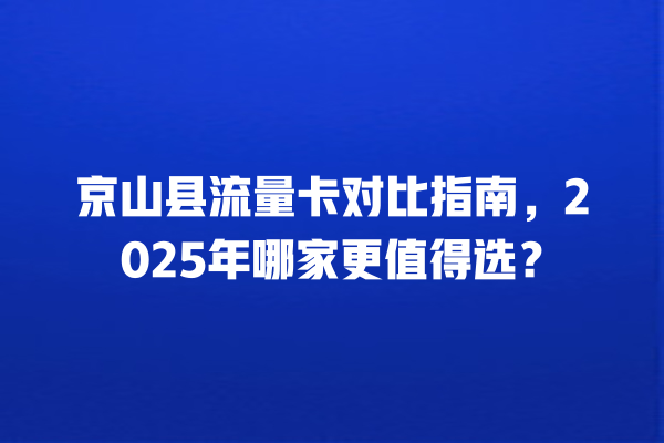 京山县流量卡对比指南，2025年哪家更值得选？