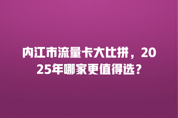 内江市流量卡大比拼，2025年哪家更值得选？