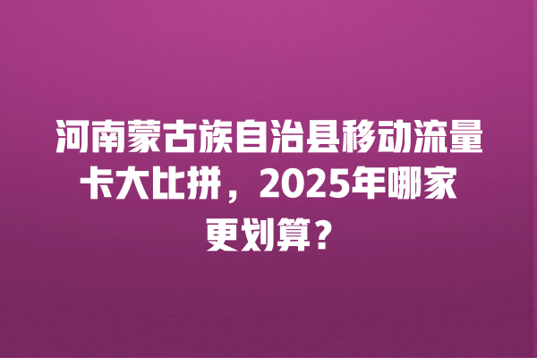 河南蒙古族自治县移动流量卡大比拼，2025年哪家更划算？