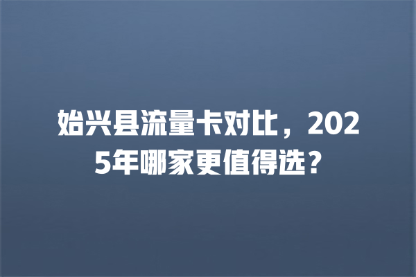 始兴县流量卡对比，2025年哪家更值得选？