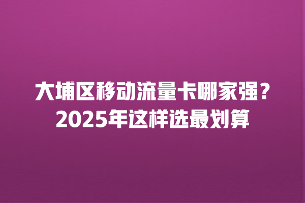 大埔区移动流量卡哪家强？2025年这样选最划算