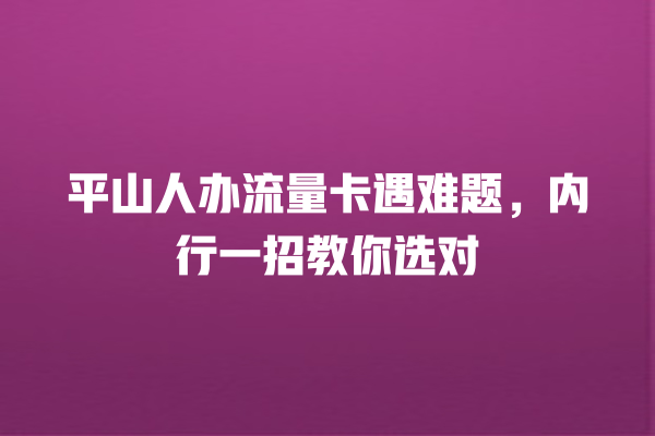 平山人办流量卡遇难题，内行一招教你选对