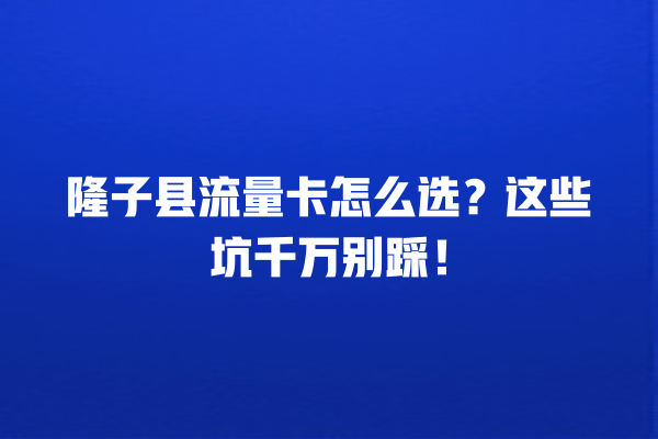 隆子县流量卡怎么选？这些坑千万别踩！