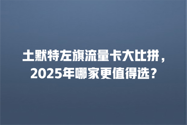 土默特左旗流量卡大比拼，2025年哪家更值得选？