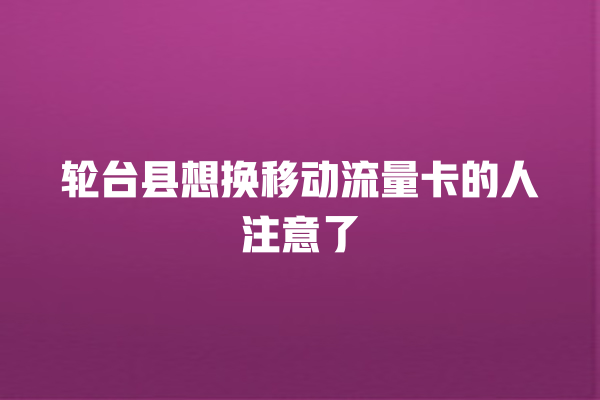 轮台县想换移动流量卡的人注意了