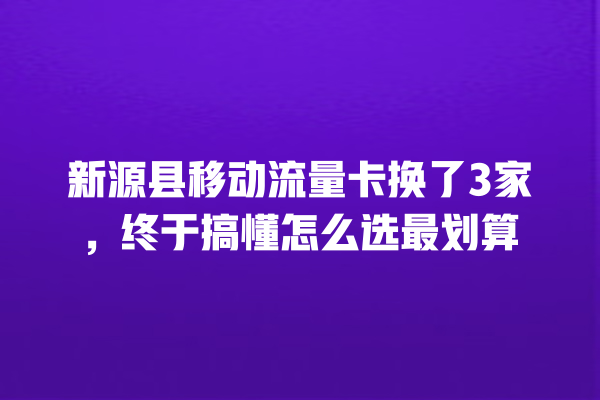 新源县移动流量卡换了3家，终于搞懂怎么选最划算